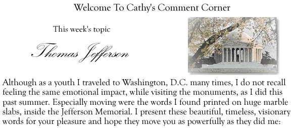 Welcome To Cathys Comment Corner - This week's topic Thomas Jefferson Although as a youth I traveled to Washington, D.C. many times, I do not recall feeling the same emotional impact, while visting the monuments, as I did this past summer. Especially moving were the words I found printed on huge marble slabs, inside the Jefferson Memorial. I present these beautiful, timeless, visionary words for your pleasure and hope they move you as powerfully as they did me: